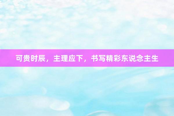 可贵时辰，主理应下，书写精彩东说念主生