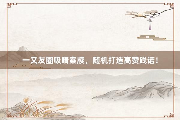 一又友圈吸睛案牍，随机打造高赞践诺！