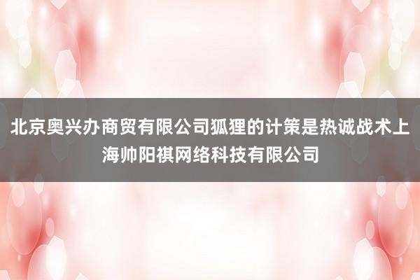 北京奥兴办商贸有限公司狐狸的计策是热诚战术上海帅阳祺网络科技有限公司