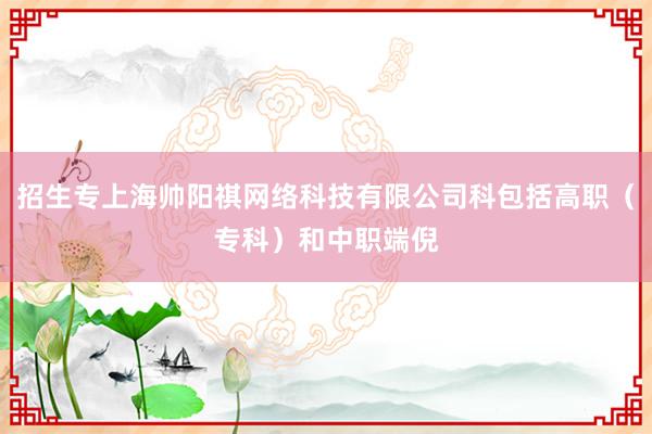 招生专上海帅阳祺网络科技有限公司科包括高职(专科)和中职端倪